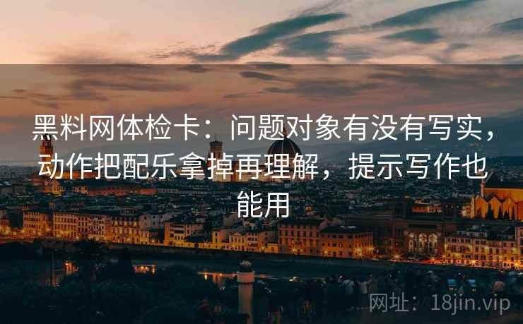 黑料网体检卡：问题对象有没有写实，动作把配乐拿掉再理解，提示写作也能用
