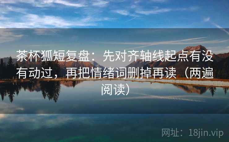 茶杯狐短复盘：先对齐轴线起点有没有动过，再把情绪词删掉再读（两遍阅读）