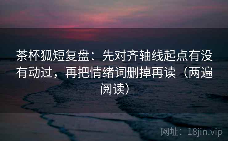 茶杯狐短复盘：先对齐轴线起点有没有动过，再把情绪词删掉再读（两遍阅读）