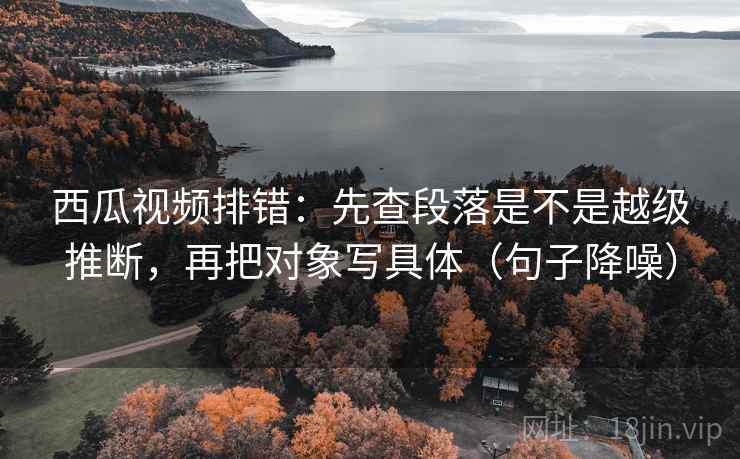 西瓜视频排错：先查段落是不是越级推断，再把对象写具体（句子降噪）