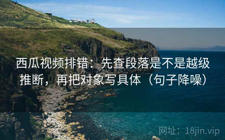 西瓜视频排错：先查段落是不是越级推断，再把对象写具体（句子降噪）