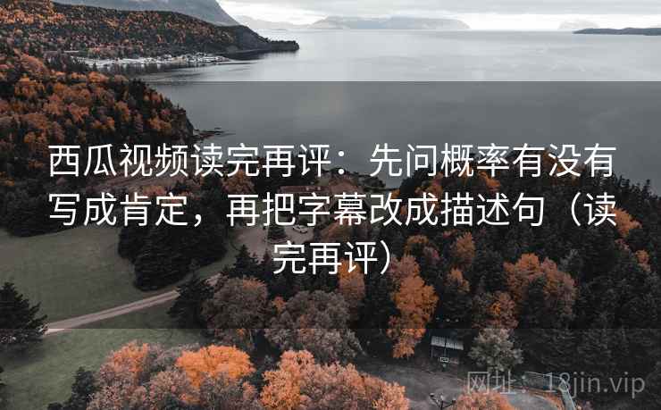 西瓜视频读完再评：先问概率有没有写成肯定，再把字幕改成描述句（读完再评）