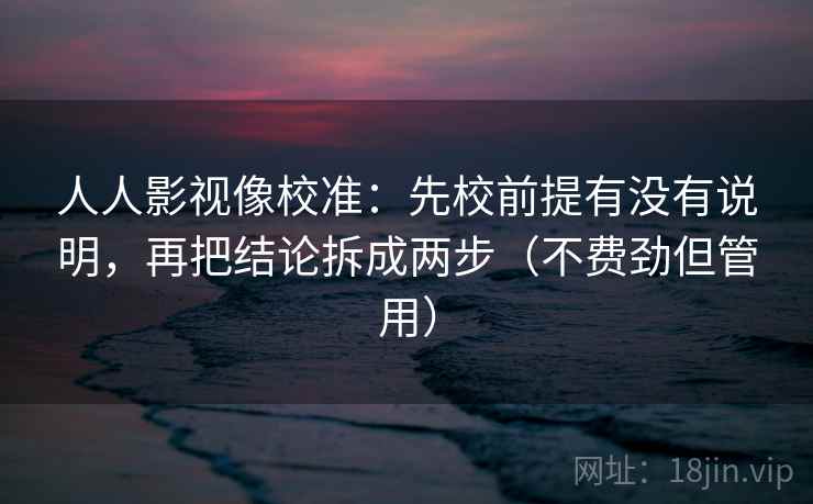 人人影视像校准：先校前提有没有说明，再把结论拆成两步（不费劲但管用）