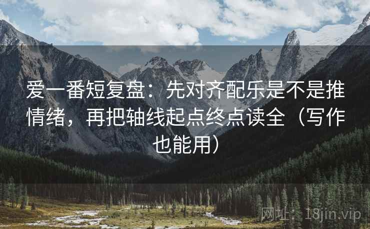 爱一番短复盘：先对齐配乐是不是推情绪，再把轴线起点终点读全（写作也能用）