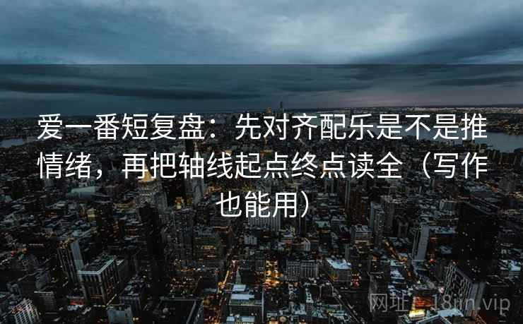 爱一番短复盘：先对齐配乐是不是推情绪，再把轴线起点终点读全（写作也能用）