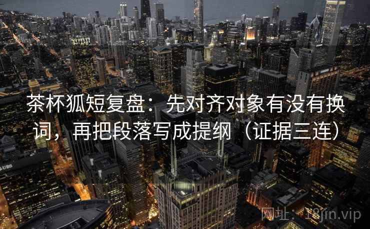 茶杯狐短复盘：先对齐对象有没有换词，再把段落写成提纲（证据三连）