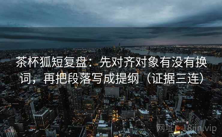 茶杯狐短复盘：先对齐对象有没有换词，再把段落写成提纲（证据三连）