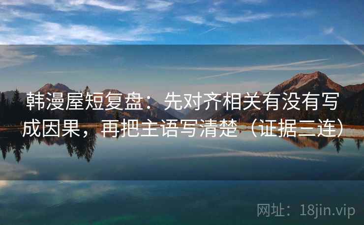 韩漫屋短复盘：先对齐相关有没有写成因果，再把主语写清楚（证据三连）