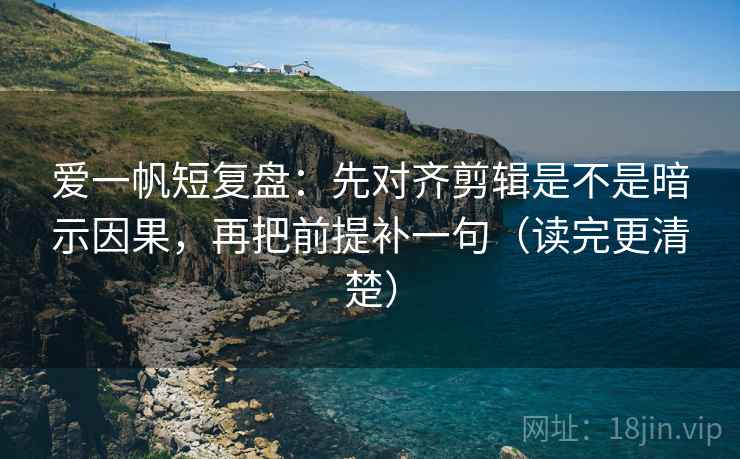 爱一帆短复盘：先对齐剪辑是不是暗示因果，再把前提补一句（读完更清楚）