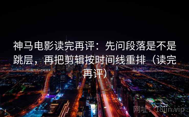 神马电影读完再评：先问段落是不是跳层，再把剪辑按时间线重排（读完再评）