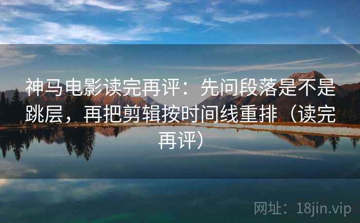 神马电影读完再评：先问段落是不是跳层，再把剪辑按时间线重排（读完再评）