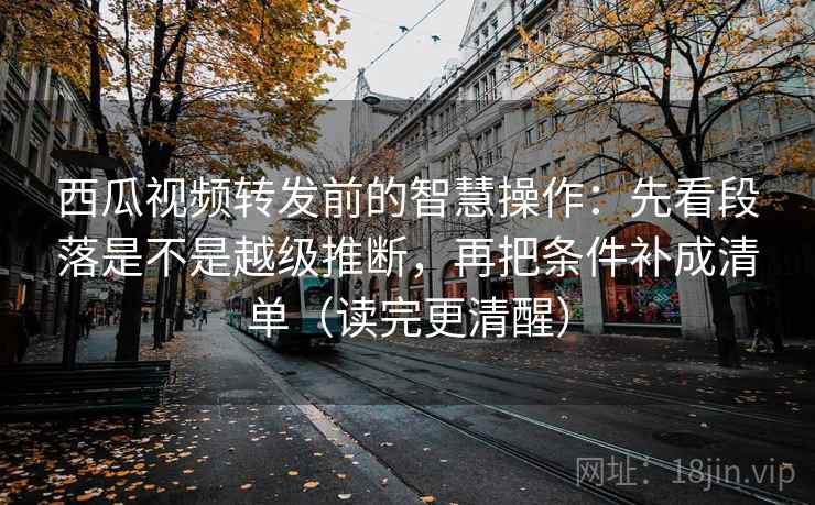 西瓜视频转发前的智慧操作：先看段落是不是越级推断，再把条件补成清单（读完更清醒）