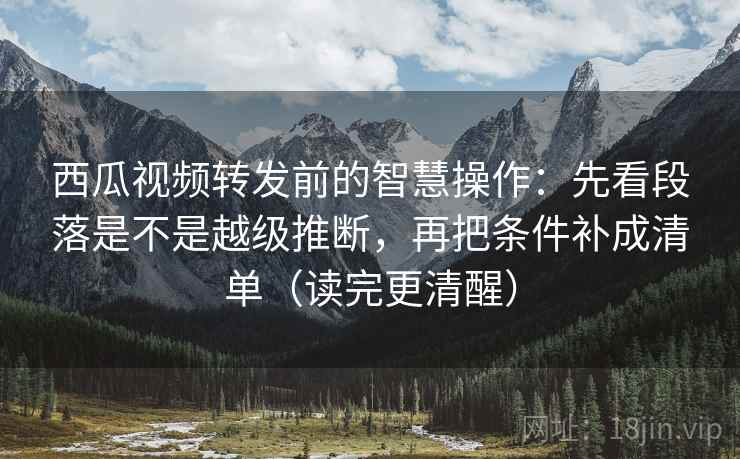 西瓜视频转发前的智慧操作：先看段落是不是越级推断，再把条件补成清单（读完更清醒）