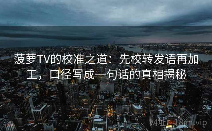 菠萝TV的校准之道：先校转发语再加工，口径写成一句话的真相揭秘