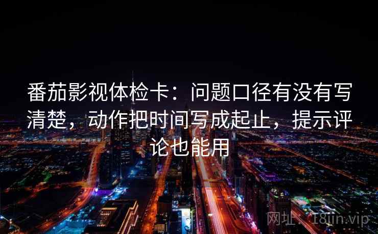 番茄影视体检卡：问题口径有没有写清楚，动作把时间写成起止，提示评论也能用