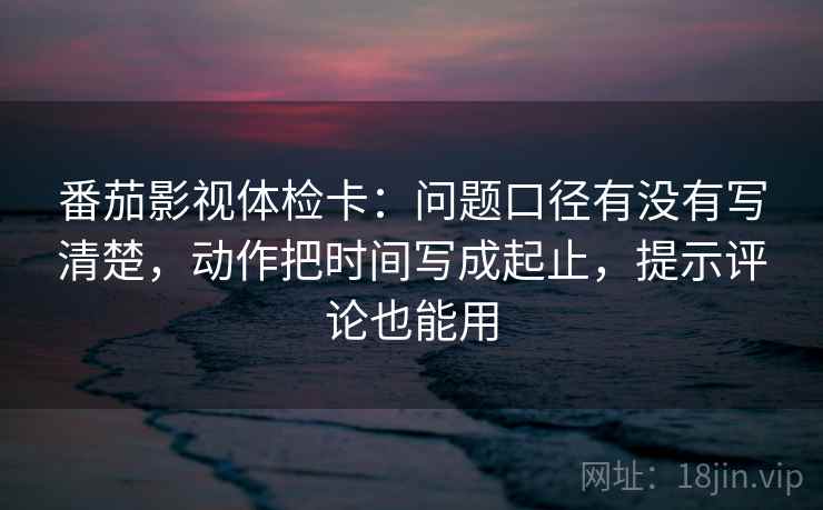 番茄影视体检卡：问题口径有没有写清楚，动作把时间写成起止，提示评论也能用